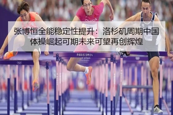 张博恒全能稳定性提升：洛杉矶周期中国体操崛起可期未来可望再创辉煌