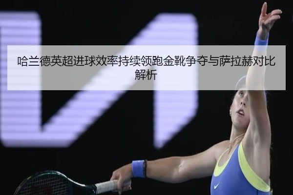 哈兰德英超进球效率持续领跑金靴争夺与萨拉赫对比解析